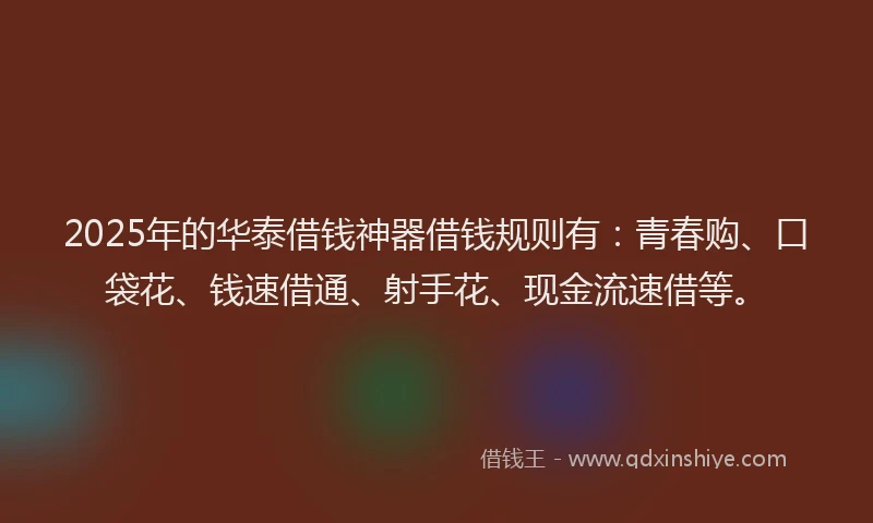 2025年的华泰借钱神器借钱规则有：青春购、口袋花、钱速借通、射手花、现金流速借等。