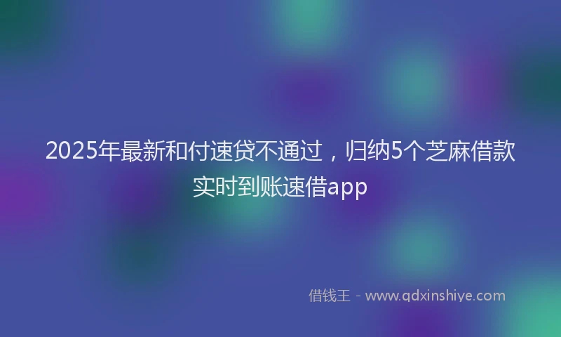 2025年最新和付速贷不通过，归纳5个芝麻借款实时到账速借app