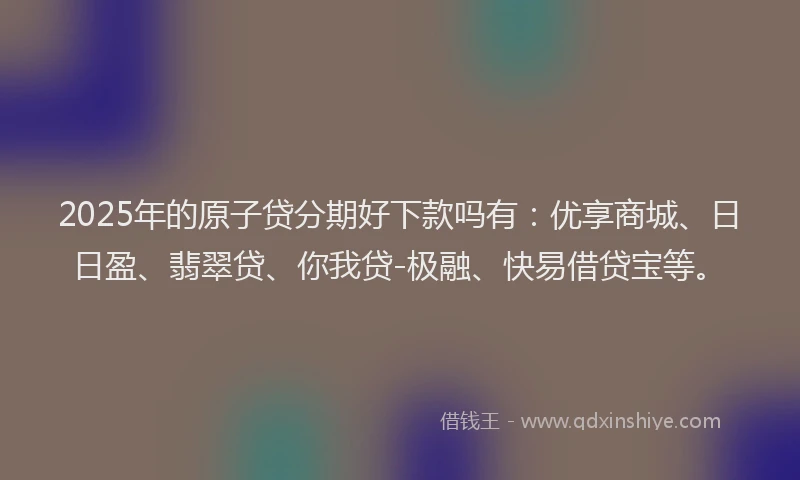 2025年的原子贷分期好下款吗有：优享商城、日日盈、翡翠贷、你我贷-极融、快易借贷宝等。