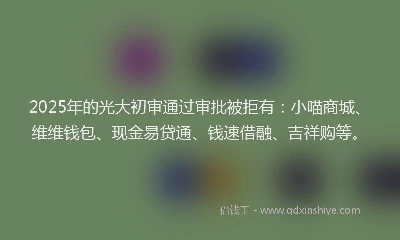 2025年的光大初审通过审批被拒有：小喵商城、维维钱包、现金易贷通、钱速借融、吉祥购等。