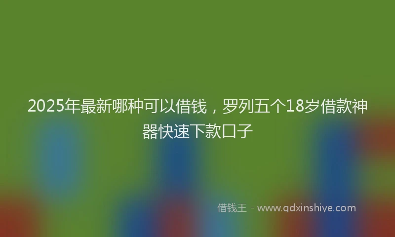 2025年最新哪种可以借钱，罗列五个18岁借款神器快速下款口子