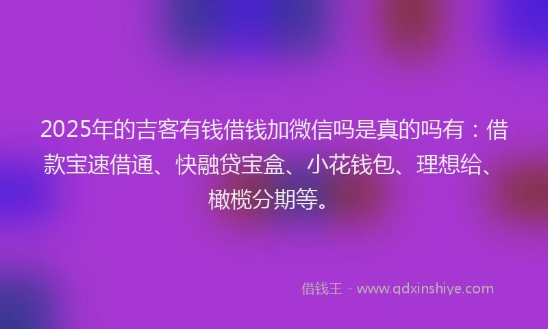 2025年的吉客有钱借钱加微信吗是真的吗有：借款宝速借通、快融贷宝盒、小花钱包、理想给、橄榄分期等。