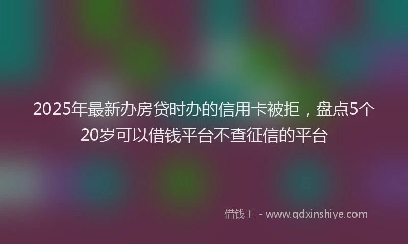 2025年最新办房贷时办的信用卡被拒，盘点5个20岁可以借钱平台不查征信的平台