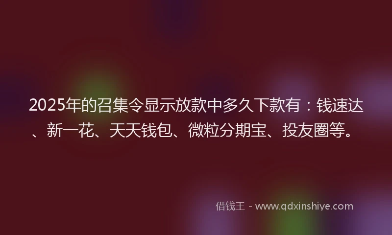 2025年的召集令显示放款中多久下款有：钱速达、新一花、天天钱包、微粒分期宝、投友圈等。