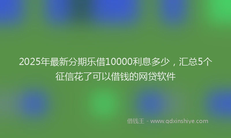 2025年最新分期乐借10000利息多少，汇总5个征信花了可以借钱的网贷软件