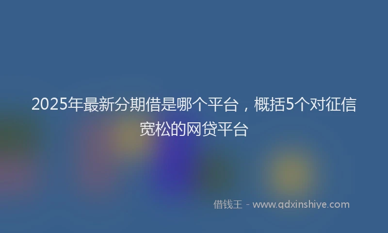2025年最新分期借是哪个平台，概括5个对征信宽松的网贷平台