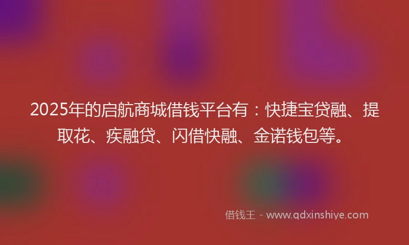 2025年的启航商城借钱平台有：快捷宝贷融、提取花、疾融贷、闪借快融、金诺钱包等。