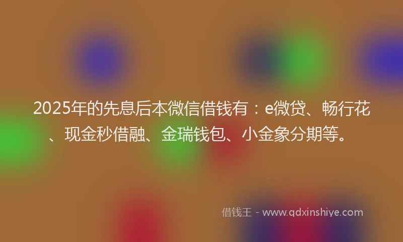 2025年的先息后本微信借钱有：e微贷、畅行花、现金秒借融、金瑞钱包、小金象分期等。