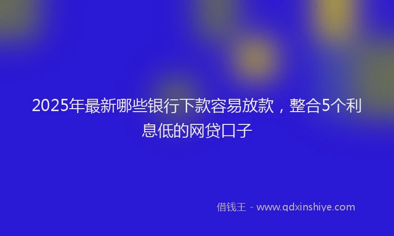 2025年最新哪些银行下款容易放款，整合5个利息低的网贷口子