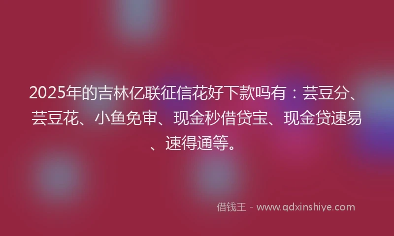 2025年的吉林亿联征信花好下款吗有：芸豆分、芸豆花、小鱼免审、现金秒借贷宝、现金贷速易、速得通等。