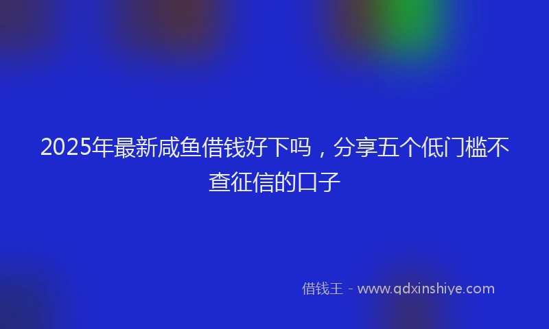 2025年最新咸鱼借钱好下吗，分享五个低门槛不查征信的口子