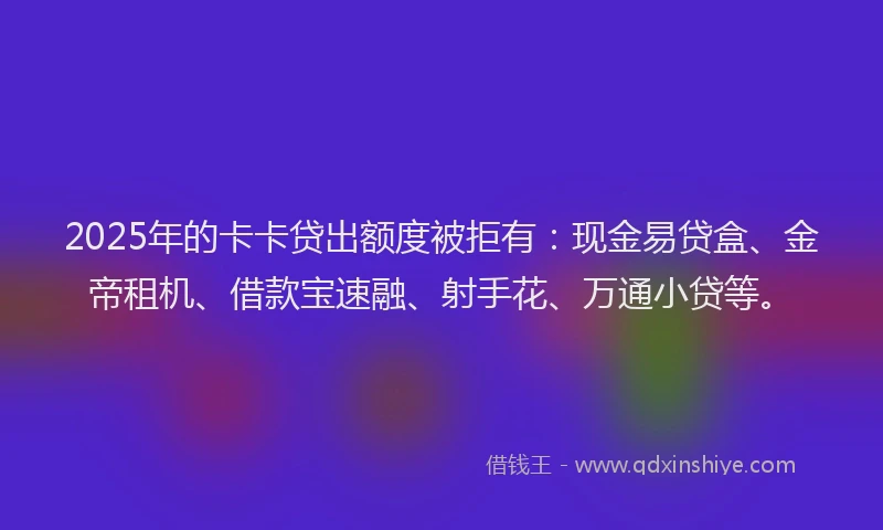 2025年的卡卡贷出额度被拒有：现金易贷盒、金帝租机、借款宝速融、射手花、万通小贷等。