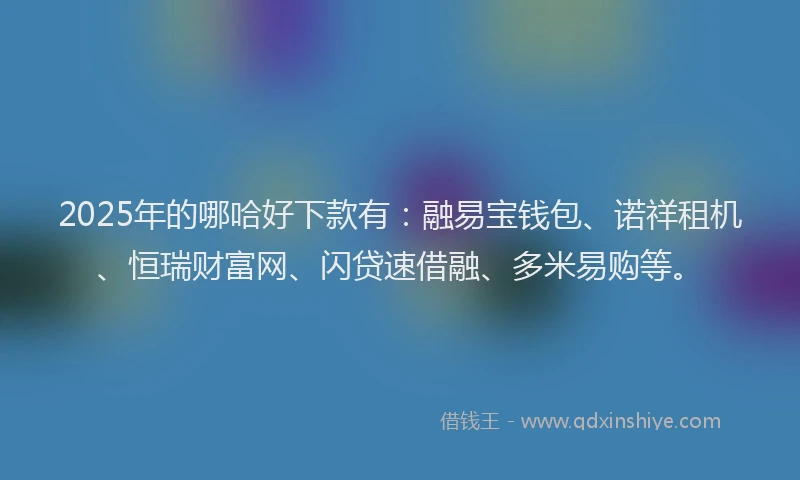 2025年的哪哈好下款有：融易宝钱包、诺祥租机、恒瑞财富网、闪贷速借融、多米易购等。