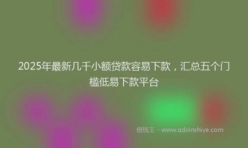 2025年最新几千小额贷款容易下款，汇总五个门槛低易下款平台