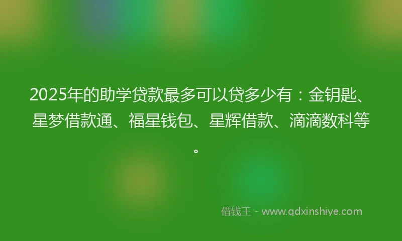 2025年的助学贷款最多可以贷多少有:金钥匙、星梦借款通、福星钱包、星辉借款、滴滴数科等。