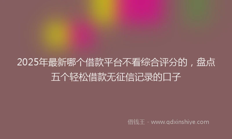 2025年最新哪个借款平台不看综合评分的，盘点五个轻松借款无征信记录的口子