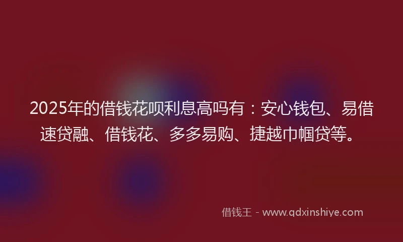 2025年的借钱花呗利息高吗有：安心钱包、易借速贷融、借钱花、多多易购、捷越巾帼贷等。