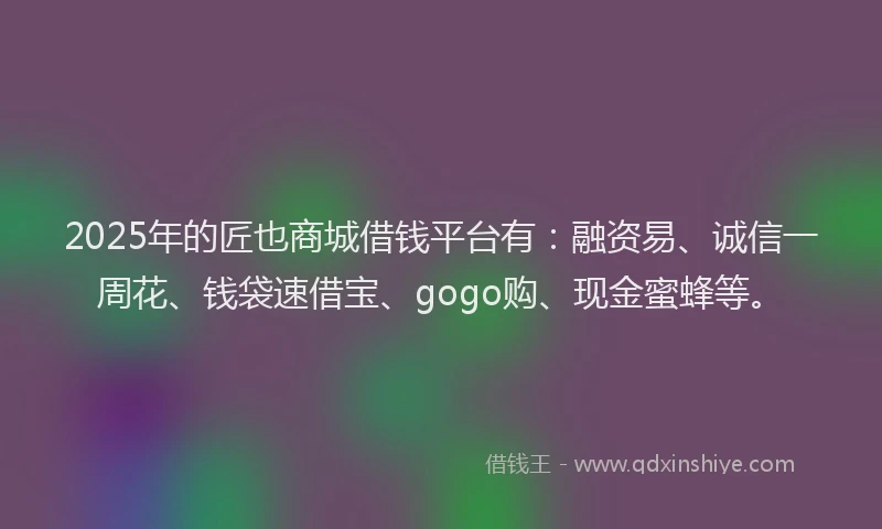 2025年的匠也商城借钱平台有：融资易、诚信一周花、钱袋速借宝、gogo购、现金蜜蜂等。