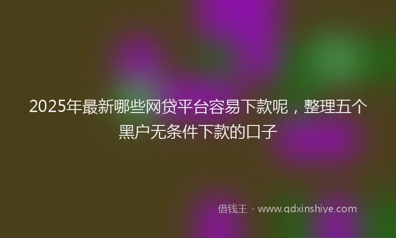 2025年最新哪些网贷平台容易下款呢，整理五个黑户无条件下款的口子