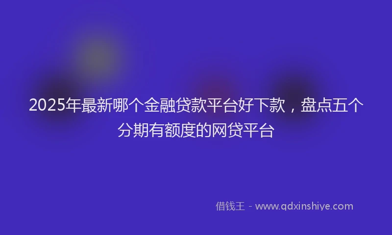 2025年最新哪个金融贷款平台好下款，盘点五个分期有额度的网贷平台