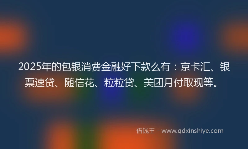 2025年的包银消费金融好下款么有：京卡汇、银票速贷、随信花、粒粒贷、美团月付取现等。