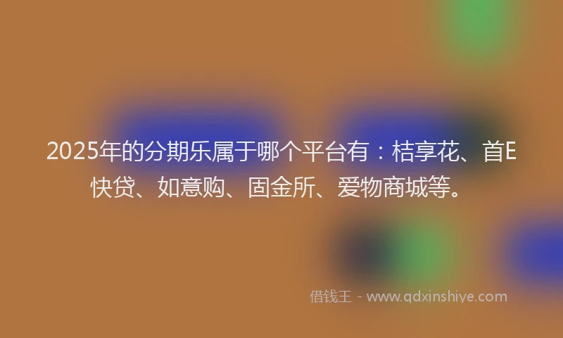 2025年的分期乐属于哪个平台有：桔享花、首E快贷、如意购、固金所、爱物商城等。