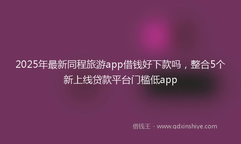 2025年最新同程旅游app借钱好下款吗，整合5个新上线贷款平台门槛低app