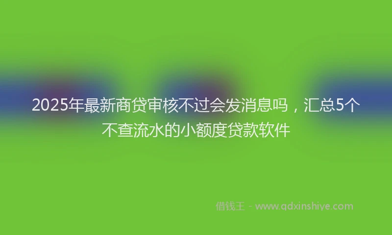 2025年最新商贷审核不过会发消息吗，汇总5个不查流水的小额度贷款软件