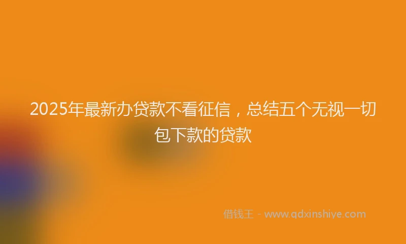 2025年最新办贷款不看征信，总结五个无视一切包下款的贷款