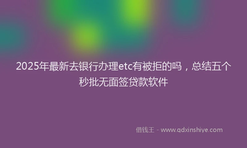 2025年最新去银行办理etc有被拒的吗，总结五个秒批无面签贷款软件