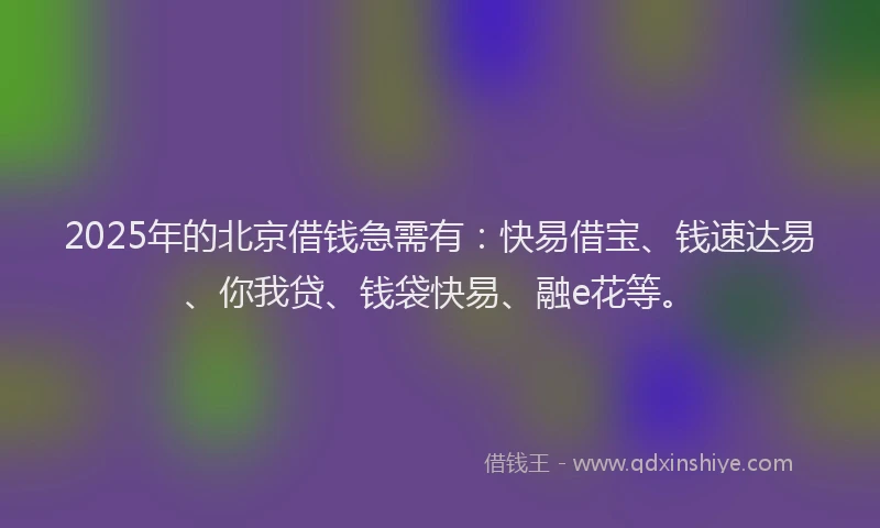 2025年的北京借钱急需有：快易借宝、钱速达易、你我贷、钱袋快易、融e花等。