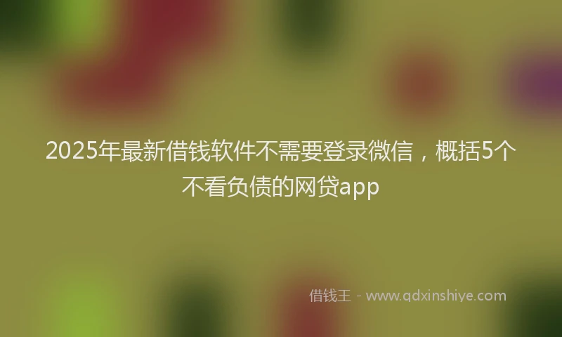 2025年最新借钱软件不需要登录微信，概括5个不看负债的网贷app