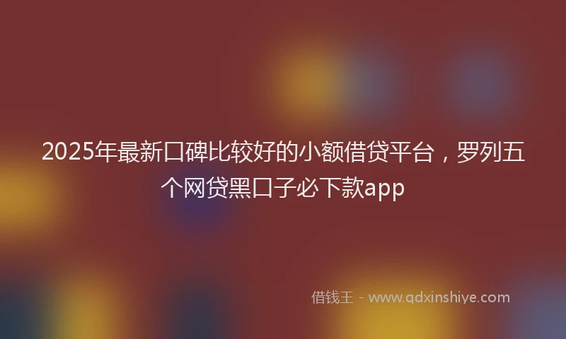2025年最新口碑比较好的小额借贷平台，罗列五个网贷黑口子必下款app