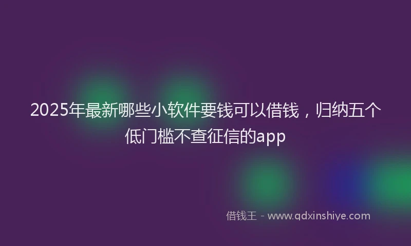 2025年最新哪些小软件要钱可以借钱，归纳五个低门槛不查征信的app
