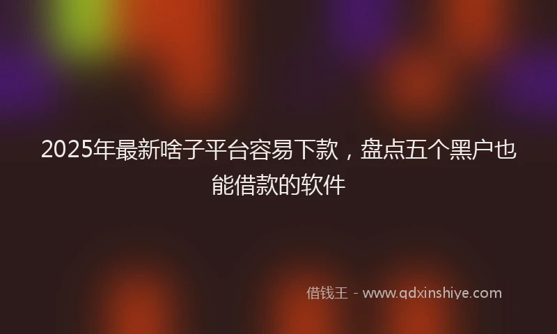 2025年最新啥子平台容易下款，盘点五个黑户也能借款的软件