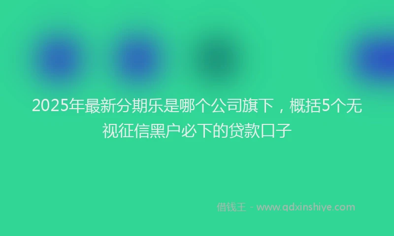 2025年最新分期乐是哪个公司旗下，概括5个无视征信黑户必下的贷款口子