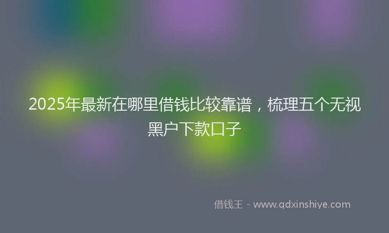 2025年最新在哪里借钱比较靠谱，梳理五个无视黑户下款口子