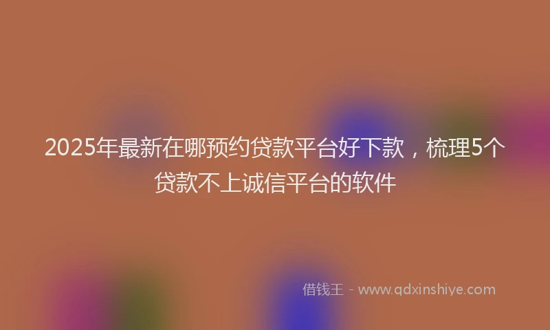 2025年最新在哪预约贷款平台好下款，梳理5个贷款不上诚信平台的软件