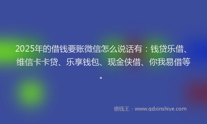 2025年的借钱要账微信怎么说话有：钱贷乐借、维信卡卡贷、乐享钱包、现金侠借、你我易借等。