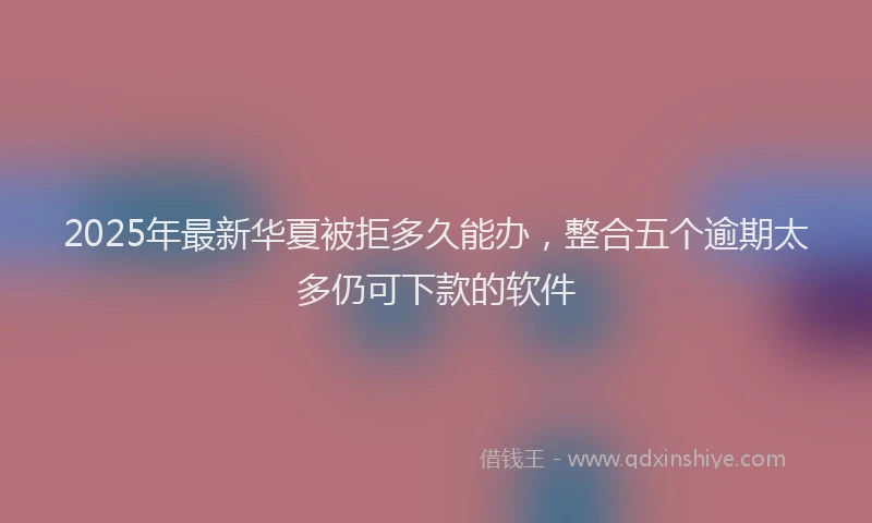 2025年最新华夏被拒多久能办，整合五个逾期太多仍可下款的软件
