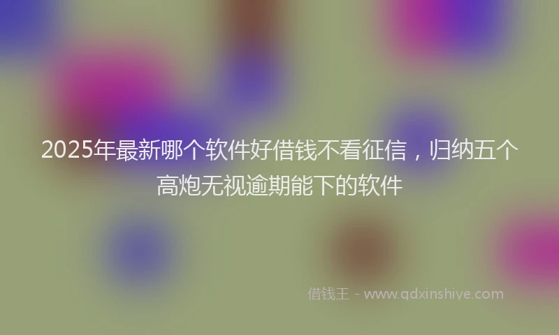 2025年最新哪个软件好借钱不看征信，归纳五个高炮无视逾期能下的软件