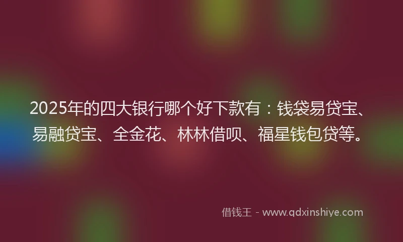2025年的四大银行哪个好下款有：钱袋易贷宝、易融贷宝、全金花、林林借呗、福星钱包贷等。