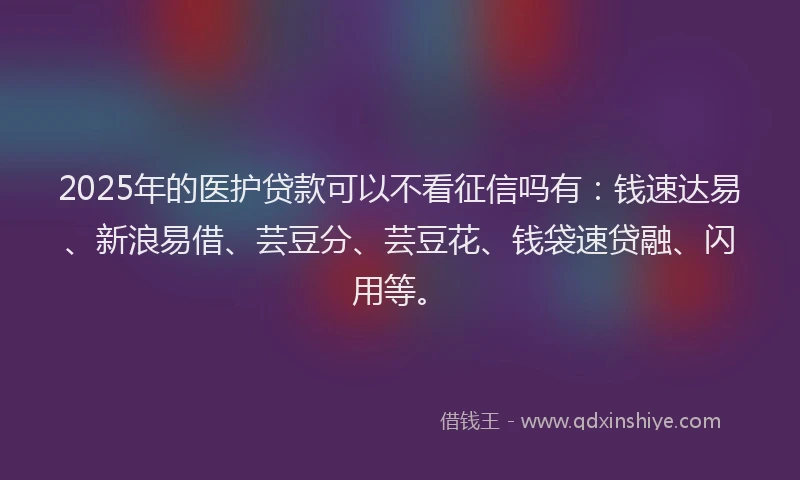 2025年的医护贷款可以不看征信吗有：钱速达易、新浪易借、芸豆分、芸豆花、钱袋速贷融、闪用等。