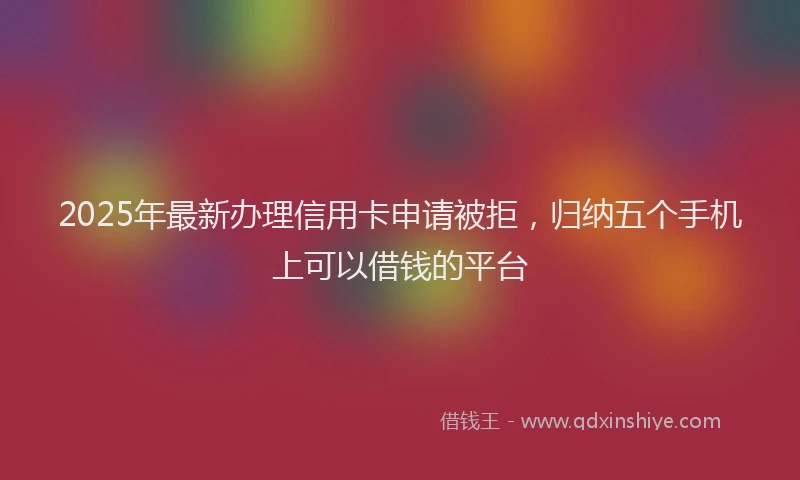 2025年最新办理信用卡申请被拒，归纳五个手机上可以借钱的平台