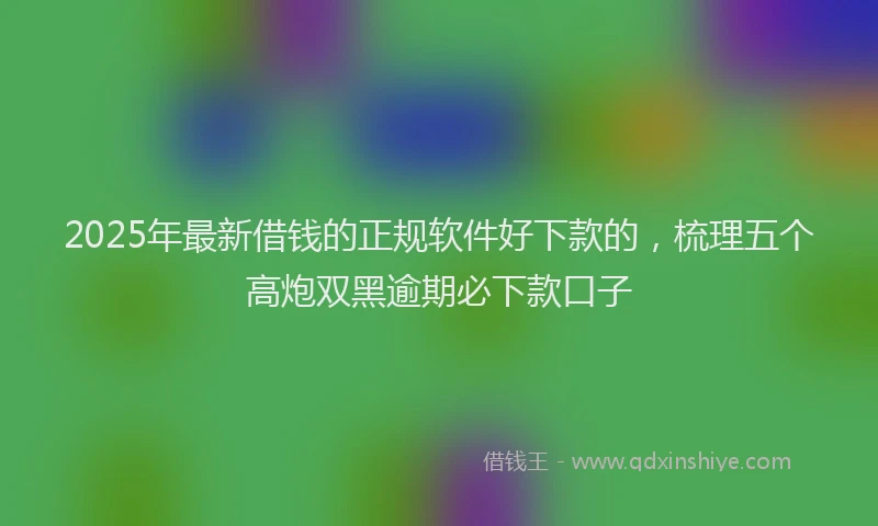 2025年最新借钱的正规软件好下款的，梳理五个高炮双黑逾期必下款口子