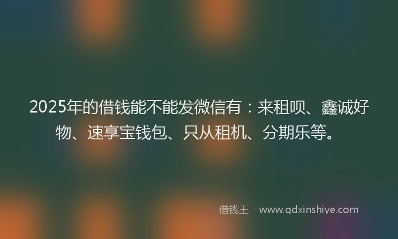 2025年的借钱能不能发微信有：来租呗、鑫诚好物、速享宝钱包、只从租机、分期乐等。