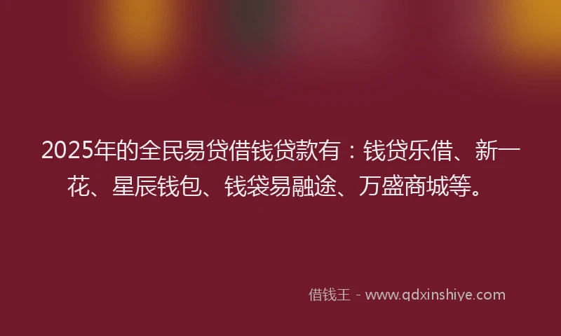 2025年的全民易贷借钱贷款有：钱贷乐借、新一花、星辰钱包、钱袋易融途、万盛商城等。
