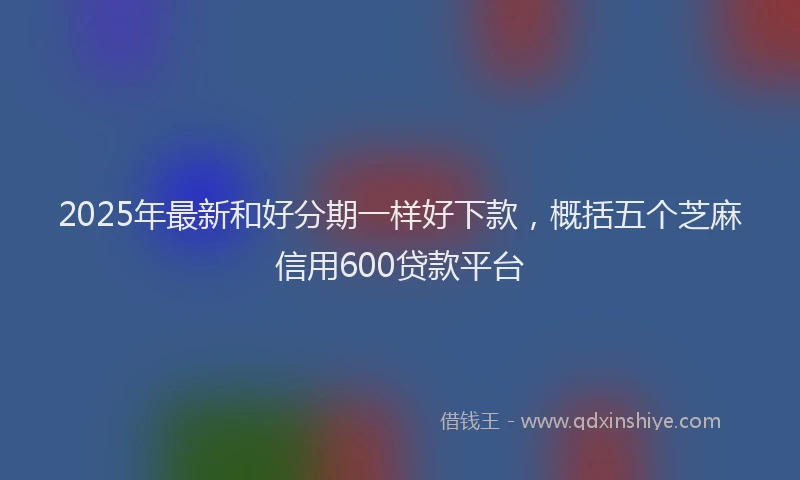 2025年最新和好分期一样好下款，概括五个芝麻信用600贷款平台