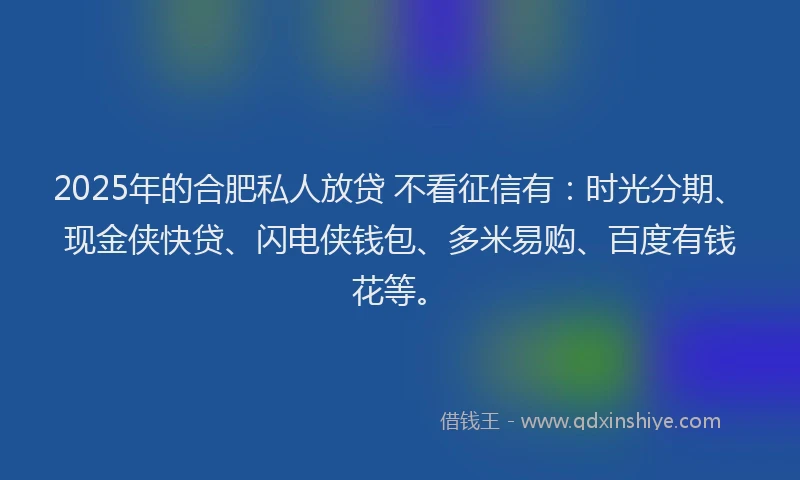 2025年的合肥私人放贷 不看征信有：时光分期、现金侠快贷、闪电侠钱包、多米易购、百度有钱花等。