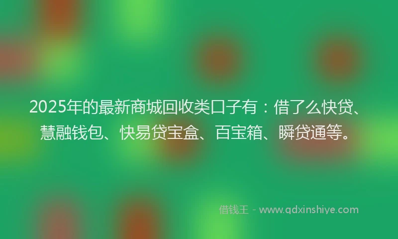2025年的最新商城回收类口子有：借了么快贷、慧融钱包、快易贷宝盒、百宝箱、瞬贷通等。